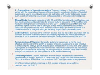 O
1. Composition of the culture medium:The composition of the culture medium
varies with the material and the age of the embryo to be cultured. Culture of isolated
zygotes and young proembryos require co-cultivation with feeder cells/nurse tissue,
such as actively growing suspension cell aggregates or embryogenic microspores.
O
Mineral Salts: Inorganic nutrients of MS, B5 and White’s media with modifications are
the most widely used basal media for embryo culture. Monnier ( 1978) modified MS
medium with higher concentrations of K" and Ca2° and lower level of NH ions that
promoted higher survival rate of embryos. Since immature embryos lack nitrate
reductase enzyme to reduce NOT’ ammonium form (NHS*) is either essential or a
preferred source of inorganic nitrogen the early stage of embryo development.
O
Carbohydrates: Sucrose is the common source that act as carbon source as well as
maintain a suitable osmolarity which is extremely important for immature embryos.
Sucrose at 2% is adequate for mature embryos, while proembryos require 8— 12%
O
Amino Acids and Vitamins: Generally. glutamine has proved to he the most
effective amino acid for the groMh of excised embryos. Asparagine is also clTective
in enhancing the embryo groMh. Natural plant extracts from coconut milk and Casein
hydrolysate, a complex mixture ol"amino acids, has been widely used as an additive
to embryo culture media, especially for young embryos. Vitamins have been used in
embryo culture media, but their presence is nol always necessary.
O
Growth regulators: Growth regulators are not always necessary for the normal
development of embryo. Addition ot” hormones may cause structural abnormalities.
Gibbcrlic acid and ABA at low concentrations (0.01 mg/L) promotes embryogenesis.
pH of the medium: pH of ovular sap is 6.0, excised embryos grow well in a
O medium with pH 5.0-7.5
 