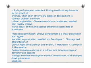 c. Embryo-Endosperm transplant: Finding nutritional requirements
for the growth of
embryos, which abort at very early stages of development, is
common problem in embryo
culture. Implantation of immature embryo on endosperm isolated
from healthy embryo
(nurse tissue) of the same species enhances success rate of
endosperm.
Precocious germination: Embryo development is a linear progression
from zygote
formation to germination classified into five stages; 1. Cleavage and
differentiation, 2.
Growth Rapid cell expansion and division, 3. Maturation, 4. Dormancy,
5. Germination
Excised immature embryos on a nutrient tend to bypass stage of
dormancy and cease to
undergo the linear embryogenic mode of development. Such embryos
develop into weak
seedlings.
 