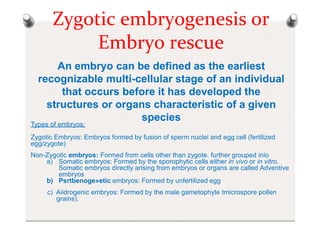 Zygotic embryogenesis or
Embryo rescue
An embryo can be defined as the earliest
recognizable multi-cellular stage of an individual
that occurs before it has developed the
structures or organs characteristic of a given
species
Types of embryos:
Zygotic Embryos: Embryos formed by fusion of sperm nuclei and egg cell (fertilized
egg/zygote)
Non-Zygotic embryos: Formed from cells other than zygote. further grouped inio
a) Somatic embryos: Formed by the sporophytic cells either in vivo or in vitro.
Somatic embryos directly arising from embryos or organs are called Adventive
embryos
b) Psrtbenoge»etic embryos: Formed by unfertilized egg
c) Aiidrogenic embryos: Formed by the male gametophyte tmicrospore pollen
grains).
 