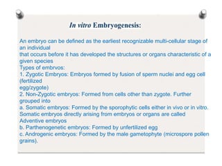 An embryo can be defined as the earliest recognizable multi-cellular stage of
an individual
that occurs before it has developed the structures or organs characteristic of a
given species
Types of embrvos:
1. Zygotic Embryos: Embryos formed by fusion of sperm nuclei and egg cell
(fertilized
egg/zygote)
2. Non-Zygotic embryos: Formed from cells other than zygote. Further
grouped into
a. Somatic embryos: Formed by the sporophytic cells either in vivo or in vitro.
Somatic embryos directly arising from embryos or organs are called
Adventive embryos
b. Parthenogenetic embryos: Formed by unfertilized egg
c. Androgenic embryos: Formed by the male gametophyte (microspore pollen
grains).
 