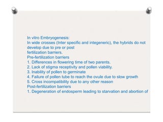 In vitro Embryogenesis:
In wide crosses (Inter specific and integeneric), the hybrids do not
develop due to pre or post
fertilization barriers.
Pre-fertilization barriers
1. Differences in flowering time of two parents.
2. Lack of stigma receptivity and pollen viability.
3. Inability of pollen to germinate
4. Failure of pollen tube to reach the ovule due to slow growth
5. Cross incompatibility due to any other reason
Post-fertilization barriers
1. Degeneration of endosperm leading to starvation and abortion of
 
