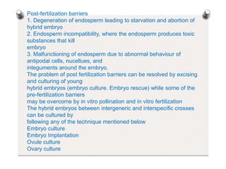Post-fertilization barriers
1. Degeneration of endosperm leading to starvation and abortion of
hybrid embryo
2. Endosperm incompatibility, where the endosperm produces toxic
substances that kill
embryo
3. Malfunctioning of endosperm due to abnormal behaviour of
antipodal cells, nucellues, and
integuments around the embryo.
The problem of post fertilization barriers can be resolved by excising
and culturing of young
hybrid embryos (embryo culture. Embryo rescue) while some of the
pre-fertilization barriers
may be overcome by in vitro pollination and in vitro fertilization
The hybrid embryos between intergeneric and interspecific crosses
can be cultured by
following any of the technique mentioned below
Embryo culture
Embryo Implantation
Ovule culture
Ovary culture
 