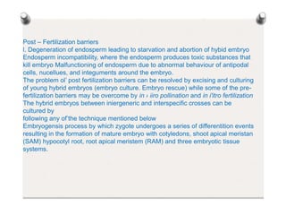 Post – Fertilization barriers
l. Degeneration of endosperm leading to starvation and abortion of hybid embryo
Endosperm incompatibility, where the endosperm produces toxic substances that
kill embryo Malfunctioning of endosperm due to abnormal behaviour of antipodal
cells, nucellues, and integuments around the embryo.
The problem ol’ post fertilization barriers can be resolved by excising and culturing
of young hybrid embryos (embryo culture. Embryo rescue) while some of the pre-
fertilization barriers may be overcome by in › iiro pollination and in i'itro fertilization
The hybrid embryos between iniergeneric and interspecific crosses can be
cultured by
following any of’the technique mentioned below
Embryogensis process by which zygote undergoes a series of differentition events
resulting in the formation of mature embryo with cotyledons, shoot apical meristan
(SAM) hypocotyl root, root apical meristem (RAM) and three embryotic tissue
systems.
 