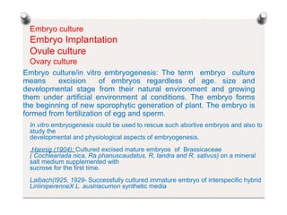 Embryo culture
Embryo Implantation
Ovule culture
Ovary culture
Embryo culture/in vitro embryogenesis: The term embryo culture
means excision of embryos regardless of age. size and
developmental stage from their natural environment and growing
them under artificial environment al conditions. The embryo forms
the beginning of new sporophytic generation of plant. The embryo is
formed from fertilization of egg and sperm.
In vitro embryogenesis could be used to rescue such abortive embryos and also to
study the
developmental and physiological aspects of embryogenesis.
Hannig (1904): Cultured excised mature embryos of Brassicaceae
( Cochleariada nica, Ra phanuscaudatus, R, landra and R. sativus) on a mineral
salt medium supplemented with
sucrose for the first time.
Laibach(I925, 1929- Successfully cultured immature embryo of interspecific hybrid
LiriiiniperenneX L. auslriacumon synthetic media
 