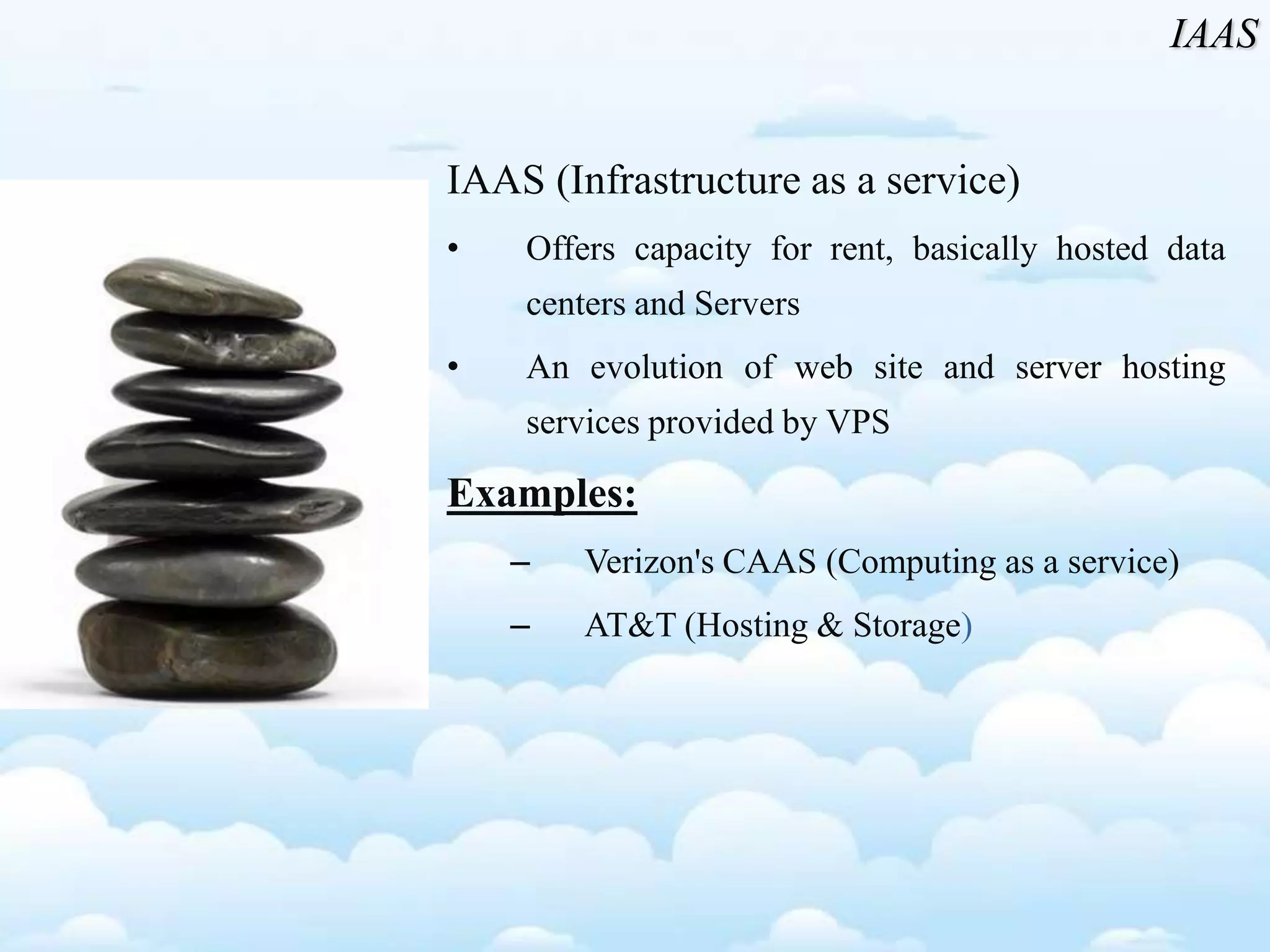 IAAS (Infrastructure as a service)
• Offers capacity for rent, basically hosted data
centers and Servers
• An evolution of web site and server hosting
services provided by VPS
Examples:
– Verizon's CAAS (Computing as a service)
– AT&T (Hosting & Storage)
IAAS
 