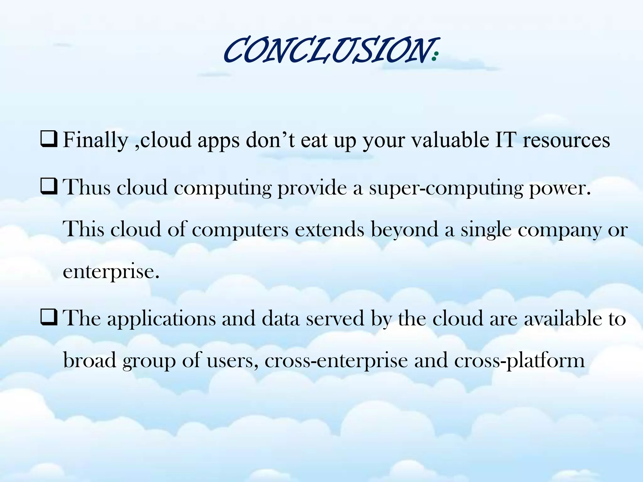 CONCLUSION:
Finally ,cloud apps don’t eat up your valuable IT resources
Thus cloud computing provide a super-computing power.
This cloud of computers extends beyond a single company or
enterprise.
The applications and data served by the cloud are available to
broad group of users, cross-enterprise and cross-platform
 