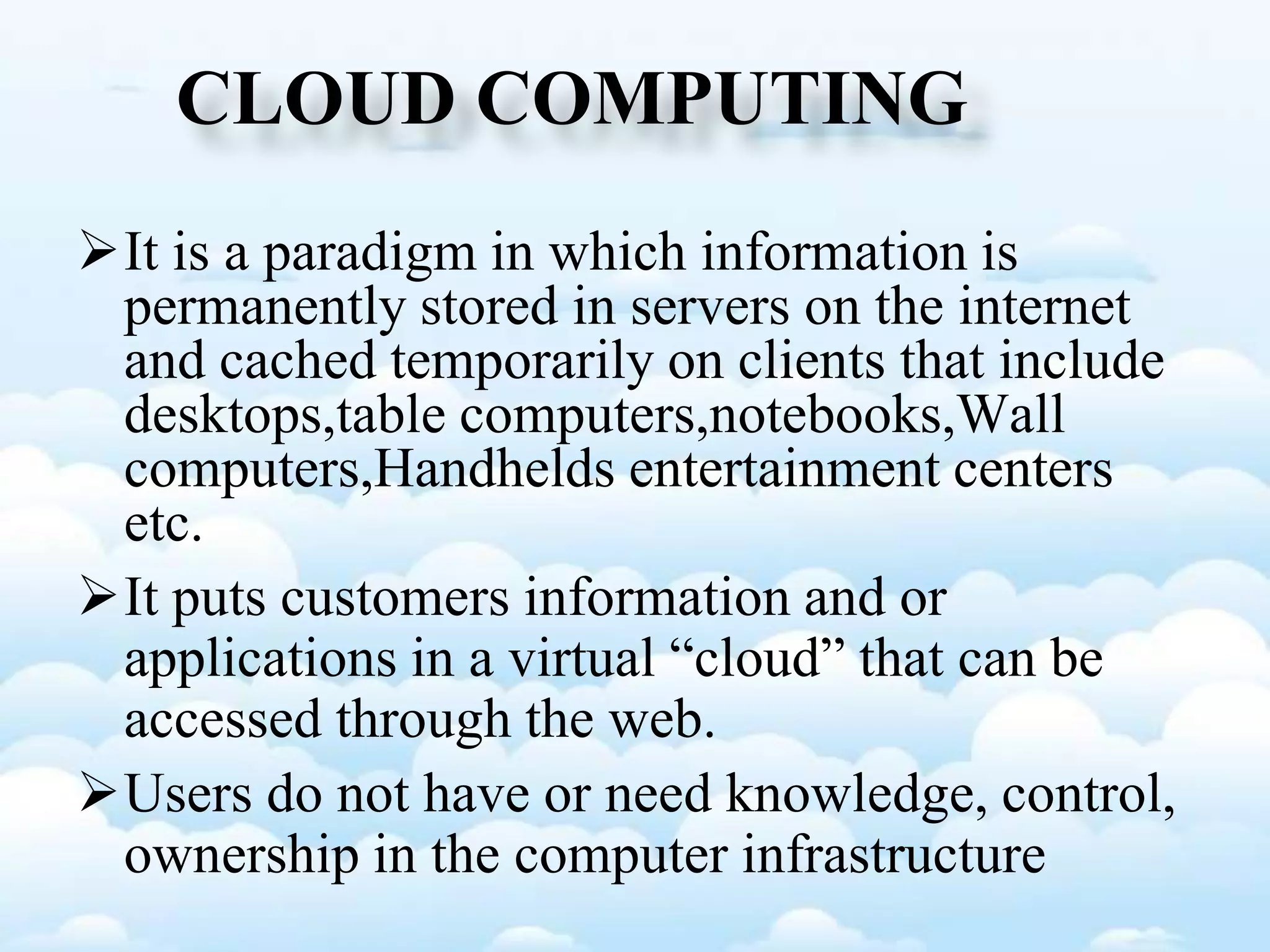 CLOUD COMPUTING
It is a paradigm in which information is
permanently stored in servers on the internet
and cached temporarily on clients that include
desktops,table computers,notebooks,Wall
computers,Handhelds entertainment centers
etc.
It puts customers information and or
applications in a virtual “cloud” that can be
accessed through the web.
Users do not have or need knowledge, control,
ownership in the computer infrastructure
 