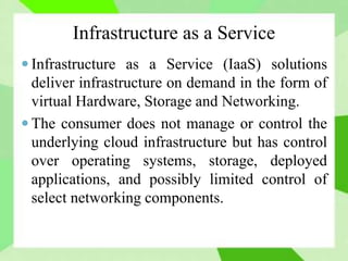 Infrastructure as a Service
 Infrastructure as a Service (IaaS) solutions
deliver infrastructure on demand in the form of
virtual Hardware, Storage and Networking.
 The consumer does not manage or control the
underlying cloud infrastructure but has control
over operating systems, storage, deployed
applications, and possibly limited control of
select networking components.
 