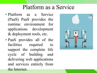 Platform as a Service
 Platform as a Service
(PaaS) PaaS provides the
runtime environment for
applications development
& deployment tools, etc.
 PaaS provides all of the
facilities required to
support the complete life
cycle of building and
delivering web applications
and services entirely from
the Internet.
 