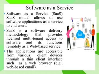 Software as a Service
 Software as a Service (SaaS)
SaaS model allows to use
software applications as a service
to end users.
 SaaS is a software delivery
methodology that provides
licensed multi-tenant access to
software and its functions
remotely as a Web-based service.
 The applications are accessible
from various client devices
through a thin client interface
such as a web browser (e.g.,
web-based email).
 