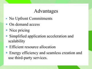 Advantages
 No Upfront Commitments
 On demand access
 Nice pricing
 Simplified application acceleration and
scalability
 Efficient resource allocation
 Energy efficiency and seamless creation and
use third-party services.
 