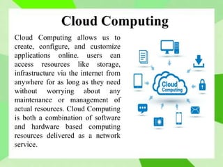 Cloud Computing
Cloud Computing allows us to
create, configure, and customize
applications online. users can
access resources like storage,
infrastructure via the internet from
anywhere for as long as they need
without worrying about any
maintenance or management of
actual resources. Cloud Computing
is both a combination of software
and hardware based computing
resources delivered as a network
service.
 