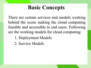 Basic Concepts
There are certain services and models working
behind the scene making the cloud computing
feasible and accessible to end users. Following
are the working models for cloud computing:
1. Deployment Models
2. Service Models
 