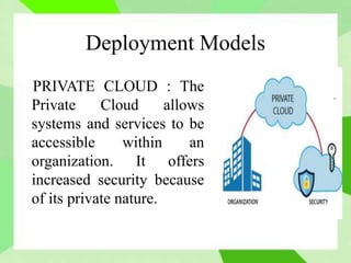 Deployment Models
PRIVATE CLOUD : The
Private Cloud allows
systems and services to be
accessible within an
organization. It offers
increased security because
of its private nature.
 