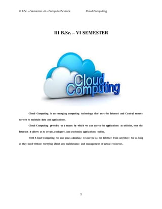 IIIB.Sc. – Semester–6 – ComputerScience CloudComputing
1
III B.Sc. – VI SEMESTER
Cloud Computing is an emerging computing technology that uses the Internet and Central remote
servers to maintain data and applications.
Cloud Computing provides us a means by which we can access the applications as utilities, over the
Internet. It allows us to create, configure, and customize applications online.
With Cloud Computing we can access database resources via the Internet from anywhere for as long
as they need without worrying about any maintenance and management of actual resources.
 
