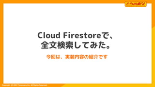 Copyright  (C) 2021 Toranoana Inc. All Rights Reserved.
Cloud Firestoreで、
全文検索してみた。
今回は、実装内容の紹介です
1
 