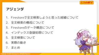 Copyright  (C) 2021 Toranoana Inc. All Rights Reserved.
アジェンダ
1. Firestoreで全文検索しようと思った経緯について
2. 全文検索の構成について
3. Firestoreのデ...