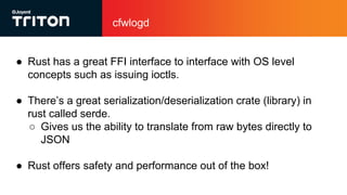 cfwlogd
● Rust has a great FFI interface to interface with OS level
concepts such as issuing ioctls.
● There’s a great serialization/deserialization crate (library) in
rust called serde.
○ Gives us the ability to translate from raw bytes directly to
JSON
● Rust offers safety and performance out of the box!
 