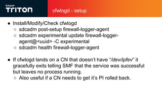 cfwlogd - setup
● Install/Modify/Check cfwlogd
○ sdcadm post-setup firewall-logger-agent
○ sdcadm experimental update firewall-logger-
agent@<uuid> -C experimental
○ sdcadm health firewall-logger-agent
● If cfwlogd lands on a CN that doesn’t have “/dev/ipfev” it
gracefully exits telling SMF that the service was successful
but leaves no process running.
○ Also useful if a CN needs to get it’s PI rolled back.
 