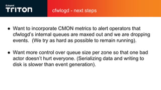 cfwlogd - next steps
● Want to incorporate CMON metrics to alert operators that
cfwlogd’s internal queues are maxed out and we are dropping
events. (We try as hard as possible to remain running).
● Want more control over queue size per zone so that one bad
actor doesn’t hurt everyone. (Serializing data and writing to
disk is slower than event generation).
 