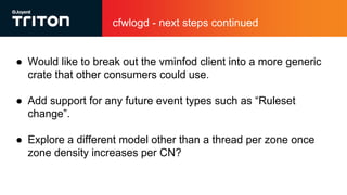 cfwlogd - next steps continued
● Would like to break out the vminfod client into a more generic
crate that other consumers could use.
● Add support for any future event types such as “Ruleset
change”.
● Explore a different model other than a thread per zone once
zone density increases per CN?
 