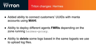Triton changes: Hermes
● Added ability to connect customers’ UUIDs with manta
accounts using MAHI.
● Ability to deploy different agents FMRIs depending on the
zone running hermes-proxy.
● Ability to delete some logs based in the same logsets we use
to upload log files.
 