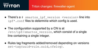 Triton changes: firewaller-agent
● There’s a # smartos_ipf_version <version> line into
ipf*.conf files to determine which config is used.
● The configuration supported by a CN is at
/etc/ipf/smartos_version, which consist of a single
line containing a single integer.
● Rules tag fragments added/removed depending on versions
set-tag(uuid=rule.uuid,cfwlog).
 