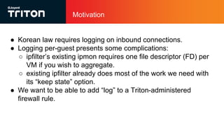 Motivation
● Korean law requires logging on inbound connections.
● Logging per-guest presents some complications:
○ ipfilter’s existing ipmon requires one file descriptor (FD) per
VM if you wish to aggregate.
○ existing ipfilter already does most of the work we need with
its “keep state” option.
● We want to be able to add “log” to a Triton-administered
firewall rule.
 