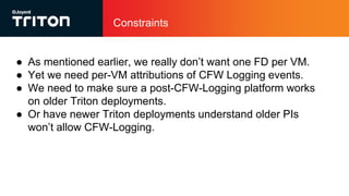 Constraints
● As mentioned earlier, we really don’t want one FD per VM.
● Yet we need per-VM attributions of CFW Logging events.
● We need to make sure a post-CFW-Logging platform works
on older Triton deployments.
● Or have newer Triton deployments understand older PIs
won’t allow CFW-Logging.
 