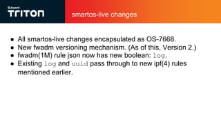 smartos-live changes
● All smartos-live changes encapsulated as OS-7668.
● New fwadm versioning mechanism. (As of this, Version 2.)
● fwadm(1M) rule json now has new boolean: log.
● Existing log and uuid pass through to new ipf(4) rules
mentioned earlier.
 