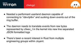 cfwlogd
● Needed a performant userland daemon capable of
connecting to “/dev/ipfev” and sucking down events out of the
ring buffer.
● The daemon needs to translate events from raw bytes
represented by cfwev_t in the kernel into new line separated
JSON formatted logs
● There’s been a recent interest in Rust from multiple
engineering groups within Joyent.
 