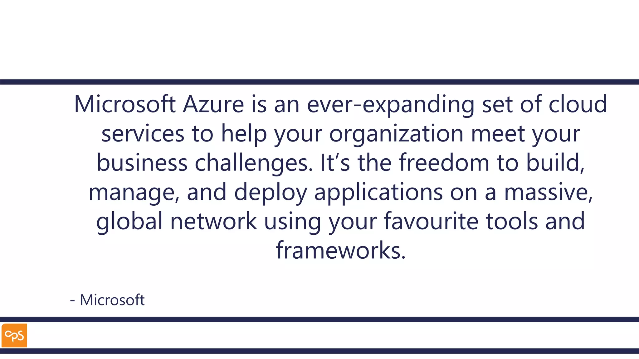 Microsoft Azure is an ever-expanding set of cloud
services to help your organization meet your
business challenges. It’s the freedom to build,
manage, and deploy applications on a massive,
global network using your favourite tools and
frameworks.
- Microsoft
 