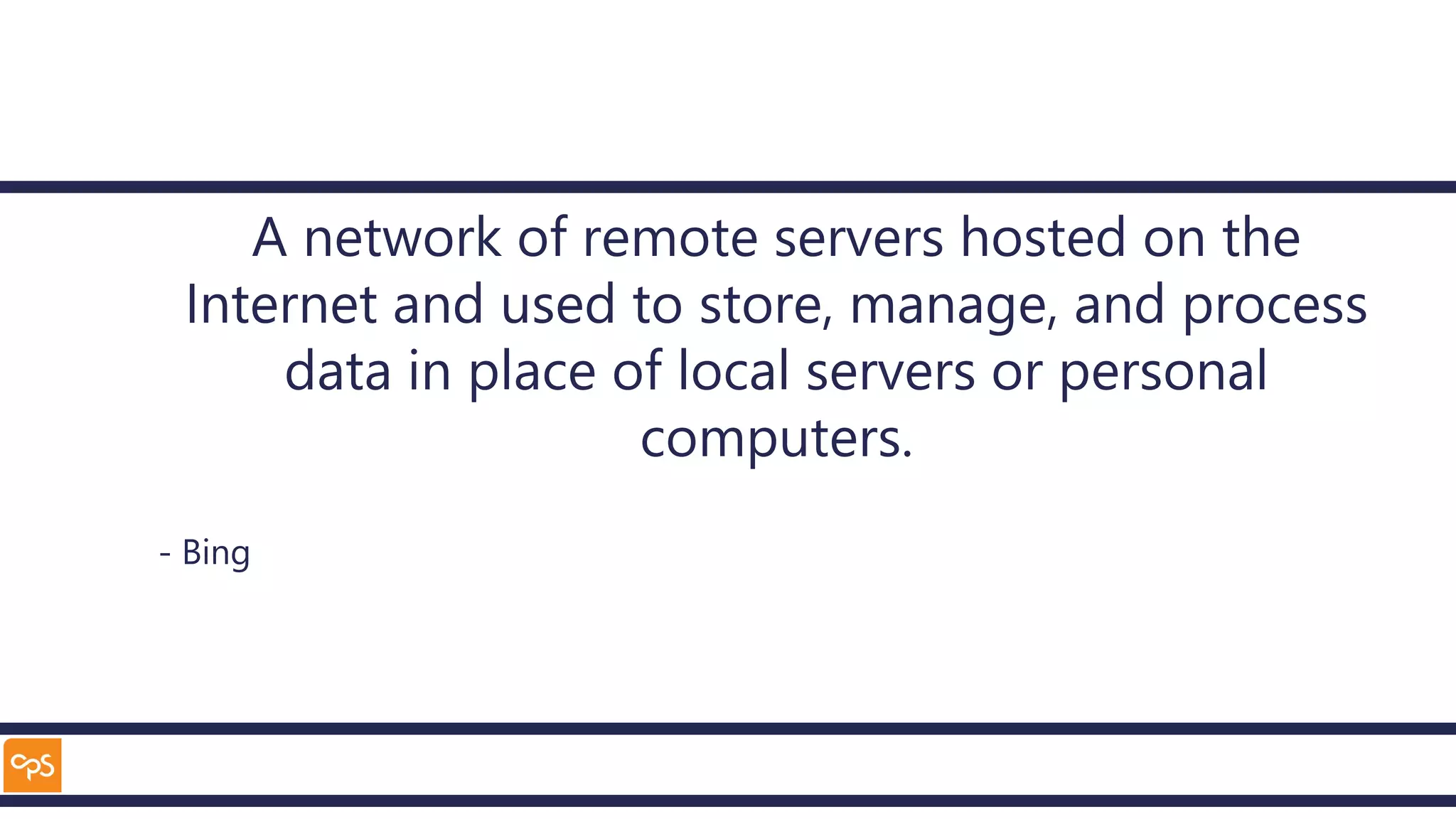 A network of remote servers hosted on the
Internet and used to store, manage, and process
data in place of local servers or personal
computers.
- Bing
 