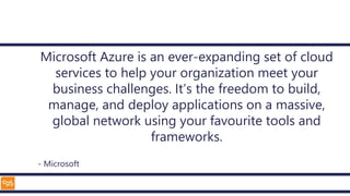 Microsoft Azure is an ever-expanding set of cloud
services to help your organization meet your
business challenges. It’s the freedom to build,
manage, and deploy applications on a massive,
global network using your favourite tools and
frameworks.
- Microsoft
 