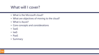 What will I cover?
• What is the Microsoft cloud?
• What are objectives of moving to the cloud?
• What is Azure?
• Core concepts and considerations
• SaaS
• IaaS
• PaaS
• Summary
 
