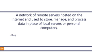 A network of remote servers hosted on the
Internet and used to store, manage, and process
data in place of local servers or personal
computers.
- Bing
 