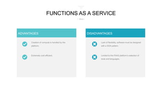 Creation of compute is handled by the
platform.
Extremely cost efficient.
ADVANTAGES
Limited to the FAAS platform’s selection of
tools and languages.
Lack of flexibility, software must be designed
with a SOA pattern.
DISADVANTAGES
FUNCTIONS AS A SERVICE
/ Best /
 