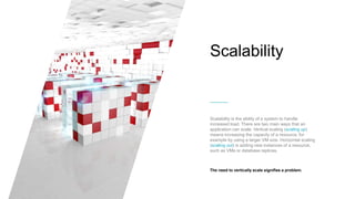 Scalability
Scalability is the ability of a system to handle
increased load. There are two main ways that an
application can scale. Vertical scaling (scaling up)
means increasing the capacity of a resource, for
example by using a larger VM size. Horizontal scaling
(scaling out) is adding new instances of a resource,
such as VMs or database replicas.
The need to vertically scale signifies a problem.
 