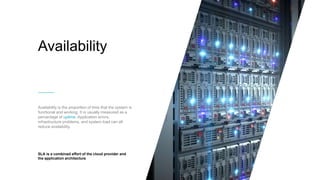 Availability
Availability is the proportion of time that the system is
functional and working. It is usually measured as a
percentage of uptime. Application errors,
infrastructure problems, and system load can all
reduce availability.
SLA is a combined effort of the cloud provider and
the application architecture
 