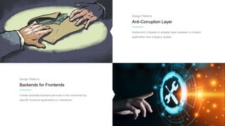 Design Patterns
Anti-Corruption Layer
Implement a façade or adapter layer between a modern
application and a legacy system
Design Patterns
Backends for Frontends
Create separate backend services to be consumed by
specific frontend applications or interfaces.
 