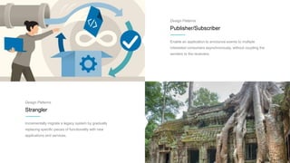 Design Patterns
Publisher/Subscriber
Enable an application to announce events to multiple
interested consumers asynchronously, without coupling the
senders to the receivers.
Design Patterns
Strangler
Incrementally migrate a legacy system by gradually
replacing specific pieces of functionality with new
applications and services.
 