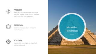 PROBLEM
Putting all of an applications data into a single
data store, that may lead to resource contention
or be a poor fit for some of the data.
DETECTION
Sudden dramatic slow downs that lead to
eventual failures.
SOLUTION
Separate data according to use aligned with
how the data is used.
Monolithic
Persistence
 