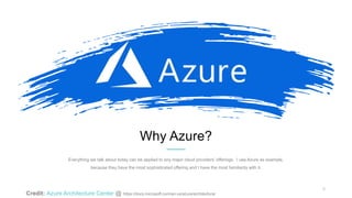 5
Why Azure?
Everything we talk about today can be applied to any major cloud providers’ offerings. I use Azure as example,
because they have the most sophisticated offering and I have the most familiarity with it.
Credit: Azure Architecture Center @ https://docs.microsoft.com/en-us/azure/architecture/
 