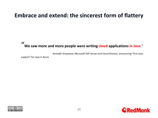 Embrace and extend: the sincerest form of flattery



  “We saw more and more people were writing cloud applications in Java.”
                               Amitabh Srivastava, Microsoft SVP Server and Cloud Division, announcing “first class
  support” for Java in Azure




                                                      17
 