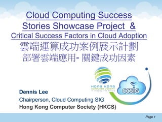 Page 1Page 1
Cloud Computing Success
Stories Showcase Project &
Critical Success Factors in Cloud Adoption
雲端運算成功案例展示計劃
部署雲端應用- 關鍵成功因素
Dennis Lee
Chairperson, Cloud Computing SIG
Hong Kong Computer Society (HKCS)
 