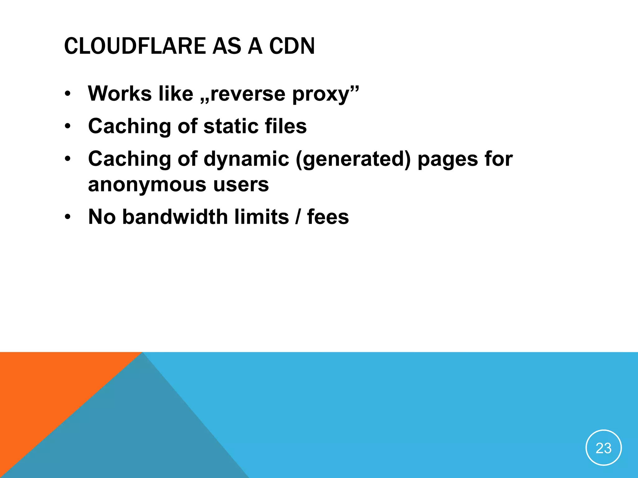 CLOUDFLARE AS A CDN
• Works like „reverse proxy”
• Caching of static files
• Caching of dynamic (generated) pages for
anonymous users
• No bandwidth limits / fees
23
 