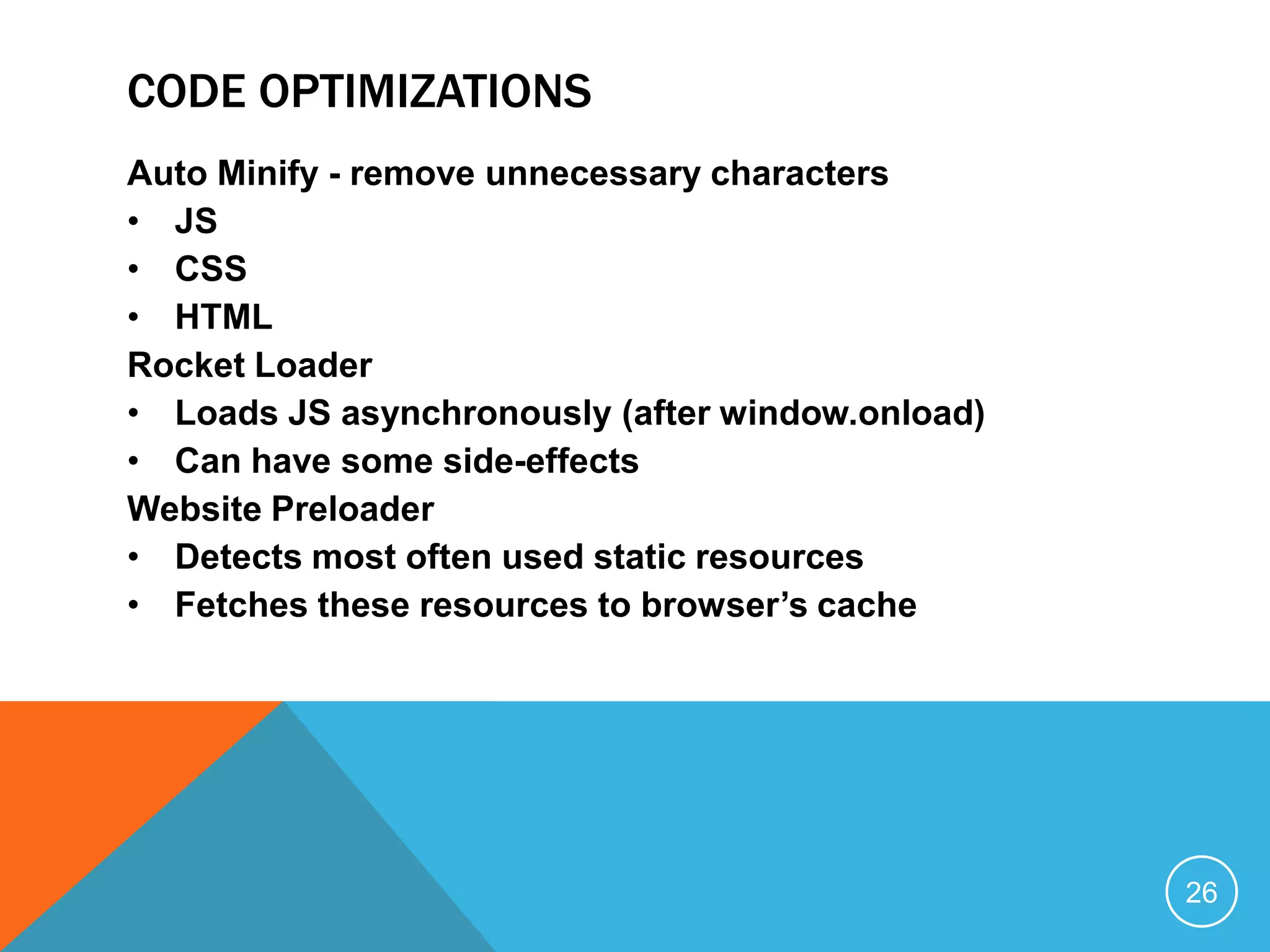 CODE OPTIMIZATIONS
Auto Minify - remove unnecessary characters
• JS
• CSS
• HTML
Rocket Loader
• Loads JS asynchronously (after window.onload)
• Can have some side-effects
Website Preloader
• Detects most often used static resources
• Fetches these resources to browser’s cache
26
 