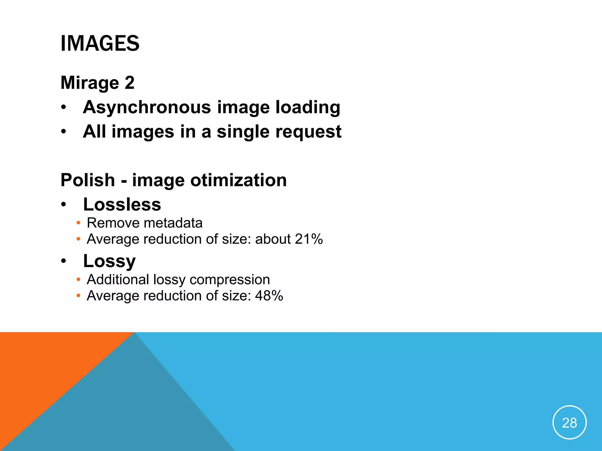 IMAGES
Mirage 2
• Asynchronous image loading
• All images in a single request
Polish - image otimization
• Lossless
• Remove metadata
• Average reduction of size: about 21%
• Lossy
• Additional lossy compression
• Average reduction of size: 48%
28
 