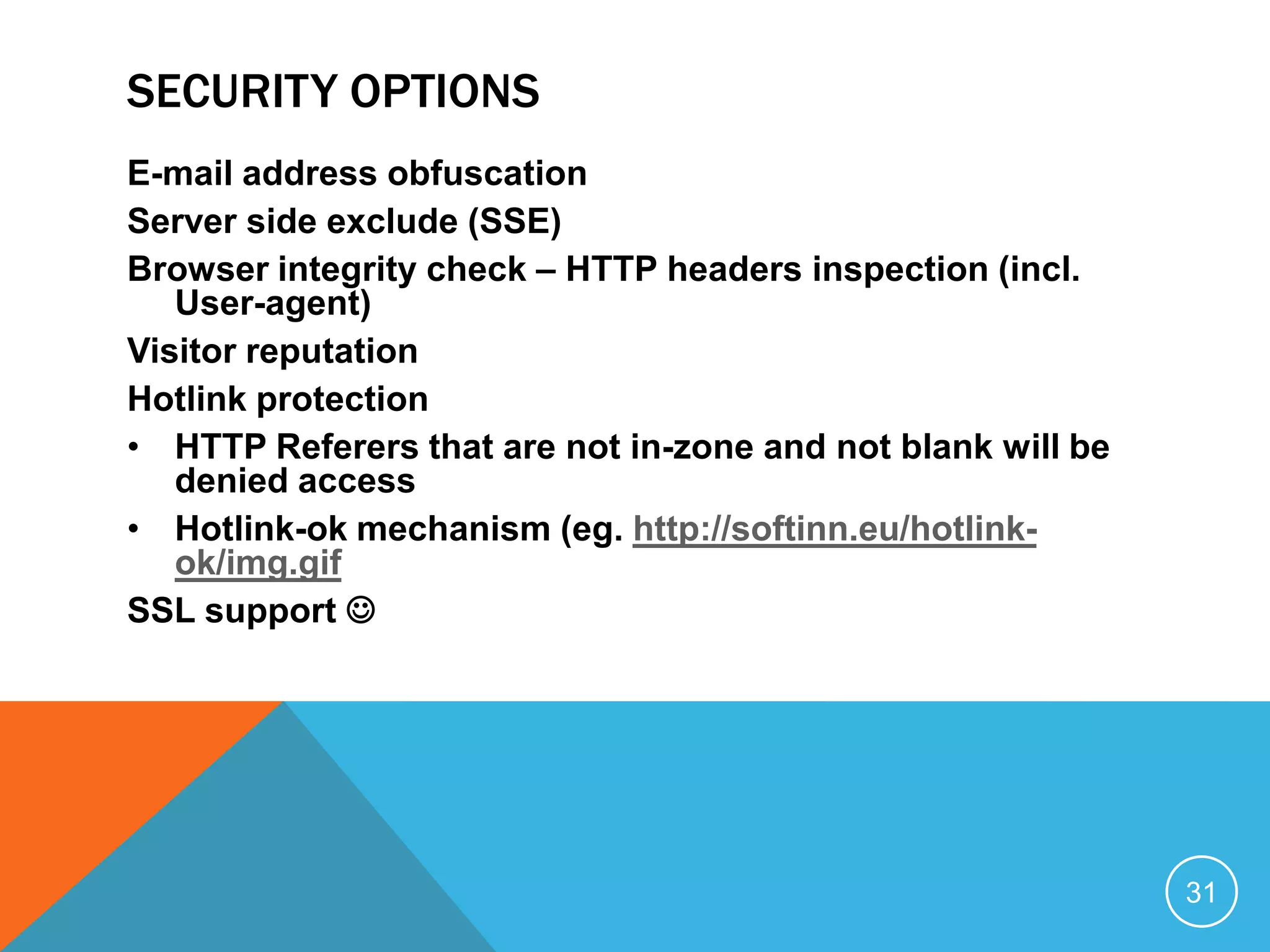 SECURITY OPTIONS
E-mail address obfuscation
Server side exclude (SSE)
Browser integrity check – HTTP headers inspection (incl.
User-agent)
Visitor reputation
Hotlink protection
• HTTP Referers that are not in-zone and not blank will be
denied access
• Hotlink-ok mechanism (eg. http://softinn.eu/hotlink-
ok/img.gif
SSL support 
31
 