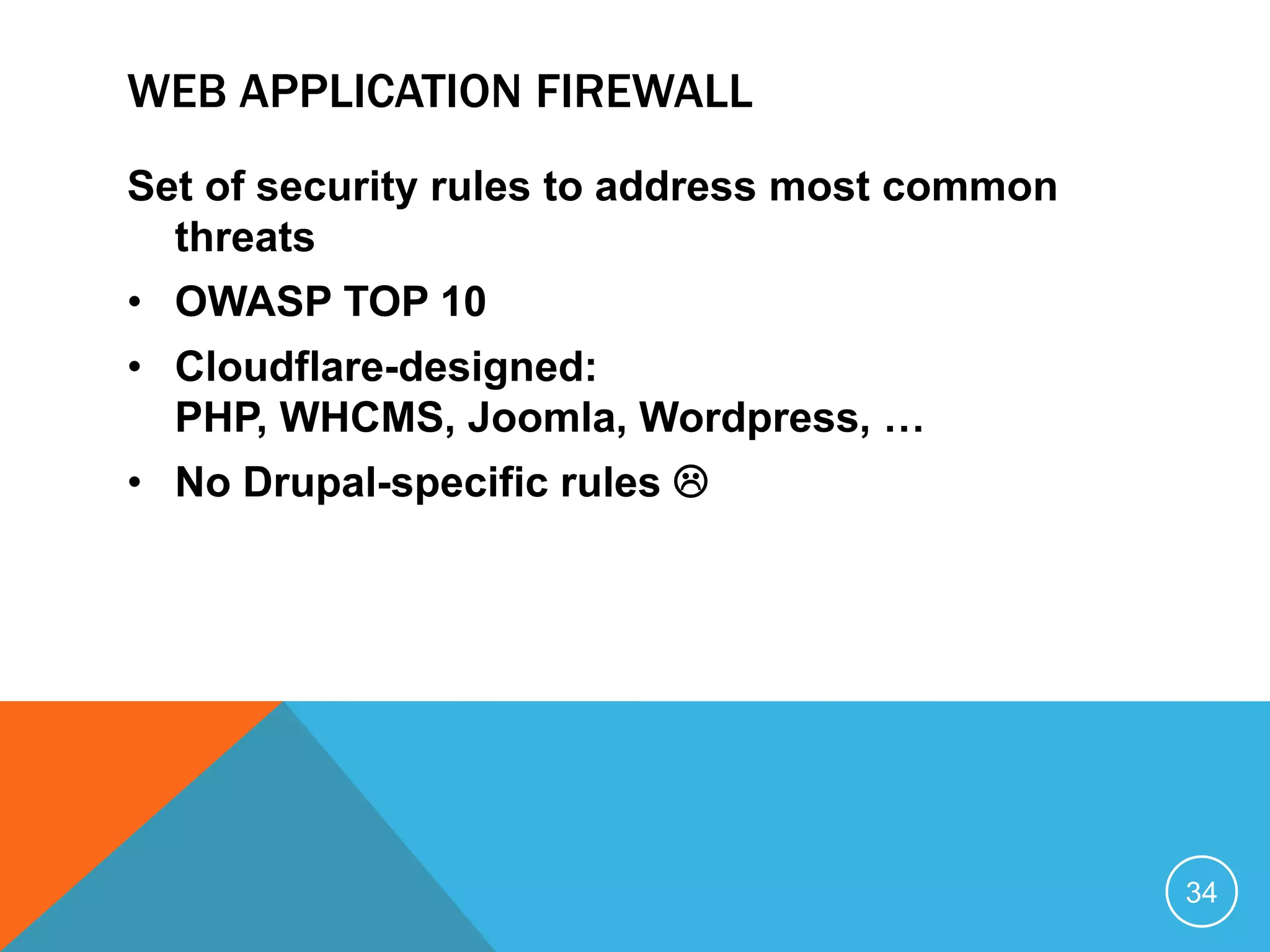 WEB APPLICATION FIREWALL
Set of security rules to address most common
threats
• OWASP TOP 10
• Cloudflare-designed:
PHP, WHCMS, Joomla, Wordpress, …
• No Drupal-specific rules 
34
 